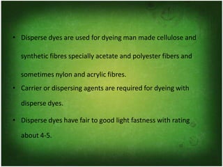 • Disperse dyes are used for dyeing man made cellulose and
synthetic fibres specially acetate and polyester fibers and
sometimes nylon and acrylic fibres.
• Carrier or dispersing agents are required for dyeing with
disperse dyes.
• Disperse dyes have fair to good light fastness with rating
about 4-5.
 