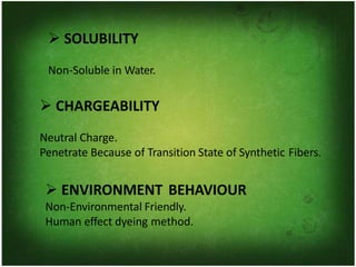 ➢ SOLUBILITY
Non-Soluble in Water.
➢ CHARGEABILITY
Neutral Charge.
Penetrate Because of Transition State of Synthetic Fibers.
➢ ENVIRONMENT BEHAVIOUR
Non-Environmental Friendly.
Human effect dyeing method.
 