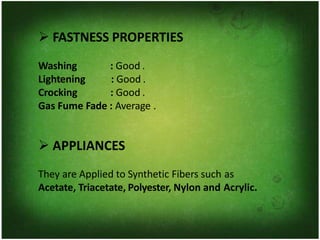 ➢ FASTNESS PROPERTIES
Washing
Lightening
Crocking
: Good .
: Good .
: Good .
Gas Fume Fade : Average .
➢ APPLIANCES
They are Applied to Synthetic Fibers such as
Acetate, Triacetate, Polyester, Nylon and Acrylic.
 