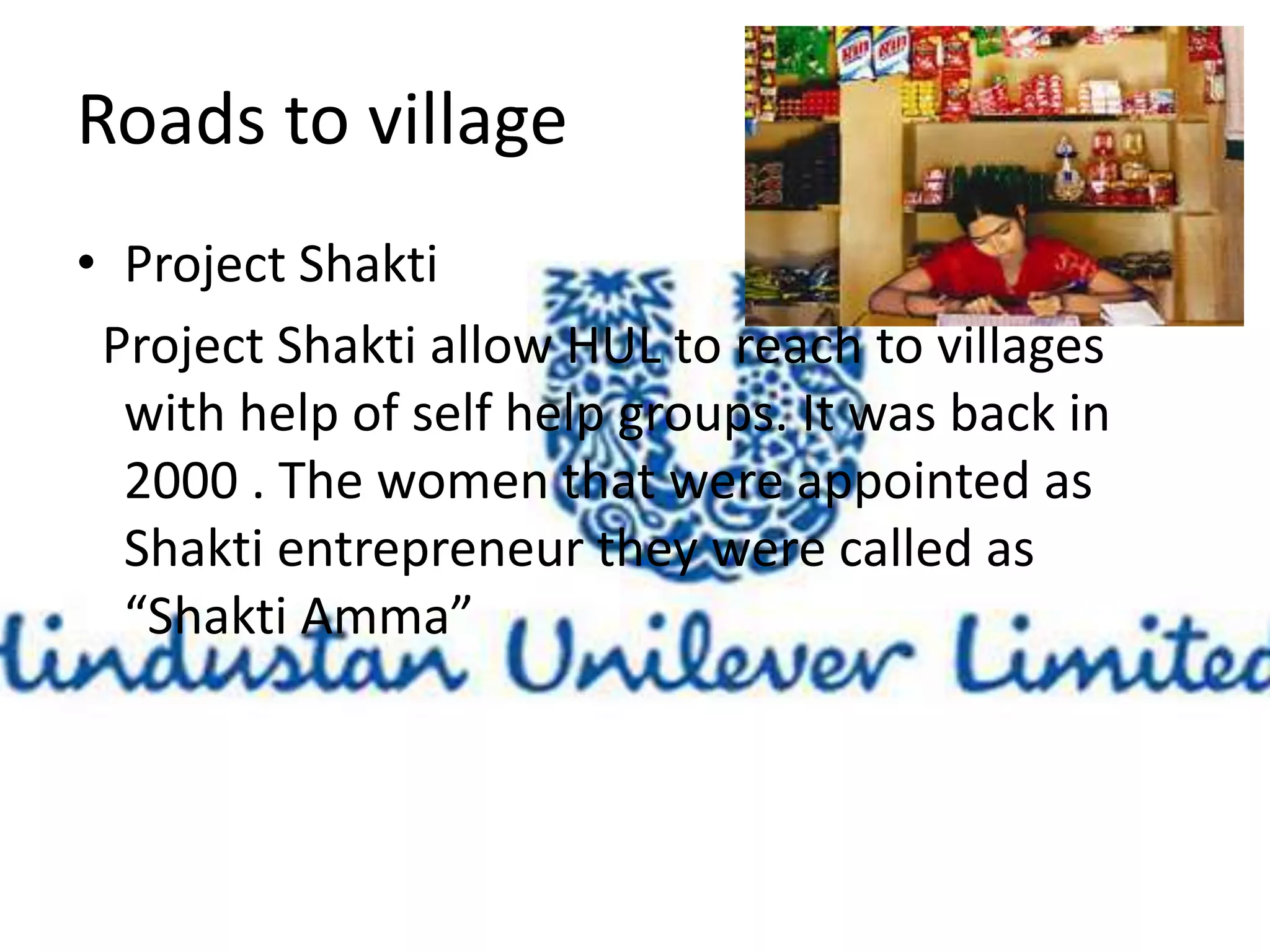 Roads to village 
• Project Shakti 
Project Shakti allow HUL to reach to villages 
with help of self help groups. It was back in 
2000 . The women that were appointed as 
Shakti entrepreneur they were called as 
“Shakti Amma” 
 