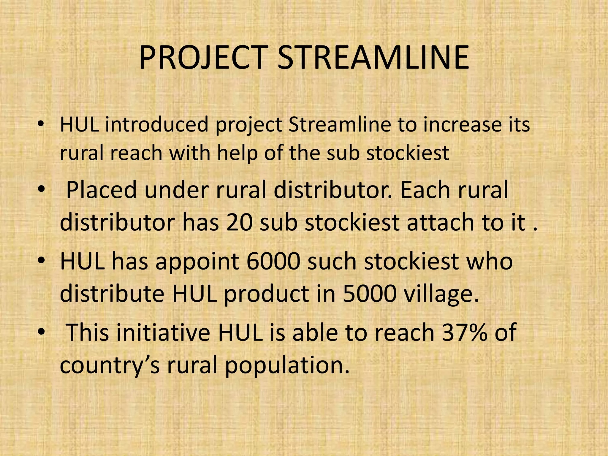 PROJECT STREAMLINE 
• HUL introduced project Streamline to increase its 
rural reach with help of the sub stockiest 
• Placed under rural distributor. Each rural 
distributor has 20 sub stockiest attach to it . 
• HUL has appoint 6000 such stockiest who 
distribute HUL product in 5000 village. 
• This initiative HUL is able to reach 37% of 
country’s rural population. 
 