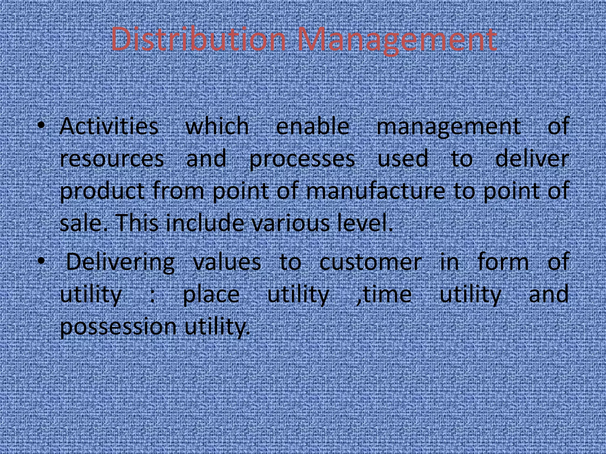 Distribution Management 
• Activities which enable management of 
resources and processes used to deliver 
product from point of manufacture to point of 
sale. This include various level. 
• Delivering values to customer in form of 
utility : place utility ,time utility and 
possession utility. 
 