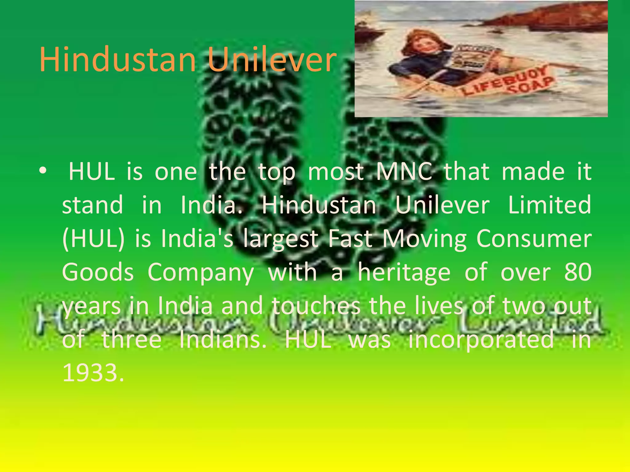 Hindustan Unilever 
• HUL is one the top most MNC that made it 
stand in India. Hindustan Unilever Limited 
(HUL) is India's largest Fast Moving Consumer 
Goods Company with a heritage of over 80 
years in India and touches the lives of two out 
of three Indians. HUL was incorporated in 
1933. 
 