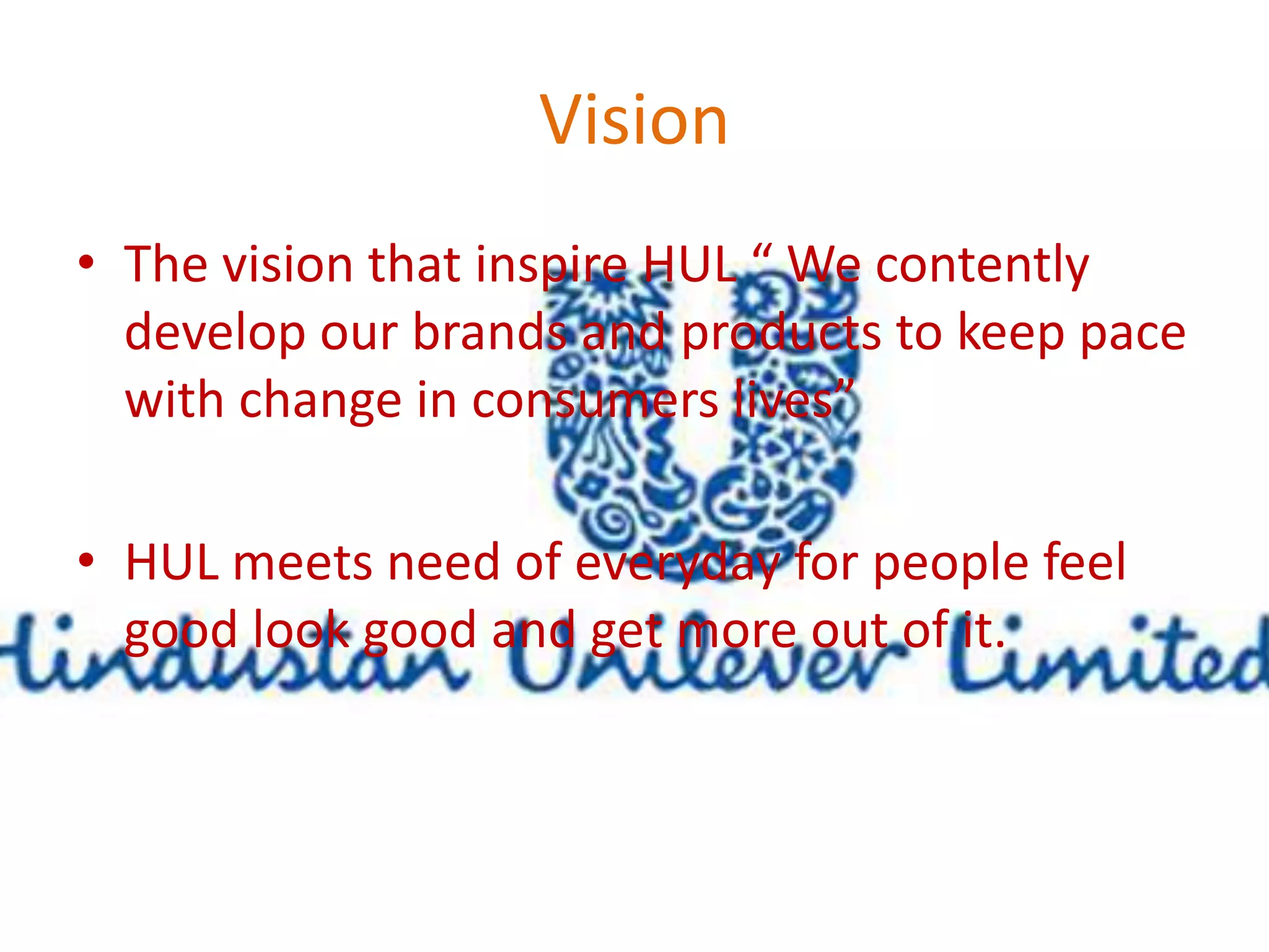 Vision 
• The vision that inspire HUL “ We contently 
develop our brands and products to keep pace 
with change in consumers lives” 
• HUL meets need of everyday for people feel 
good look good and get more out of it. 
 