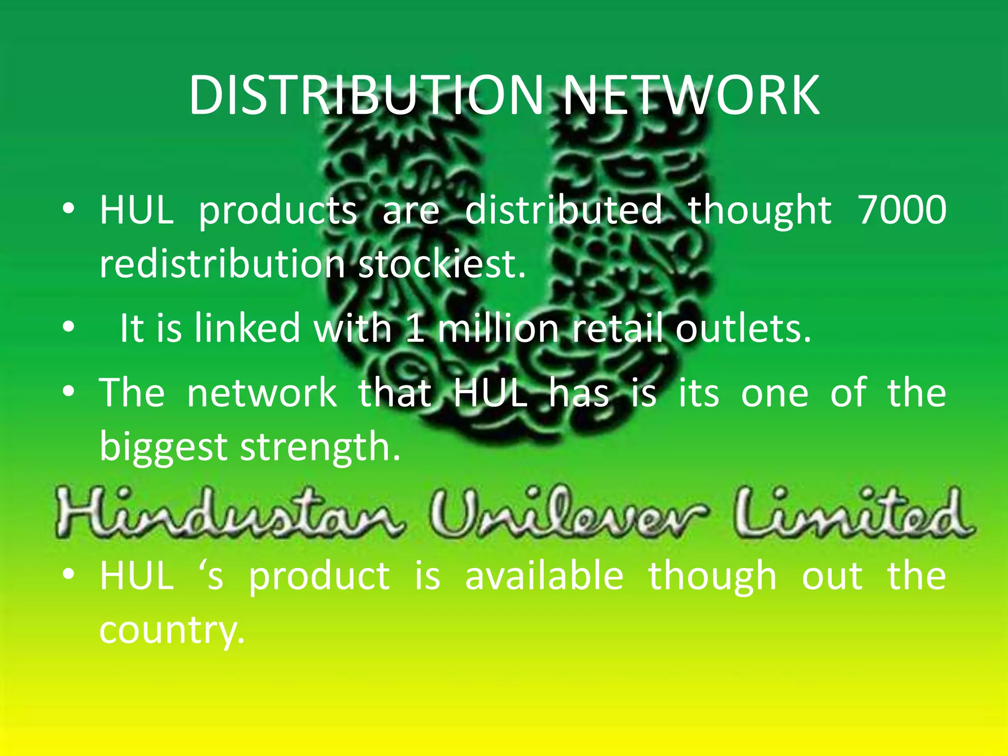 DISTRIBUTION NETWORK 
• HUL products are distributed thought 7000 
redistribution stockiest. 
• It is linked with 1 million retail outlets. 
• The network that HUL has is its one of the 
biggest strength. 
• HUL ‘s product is available though out the 
country. 
 