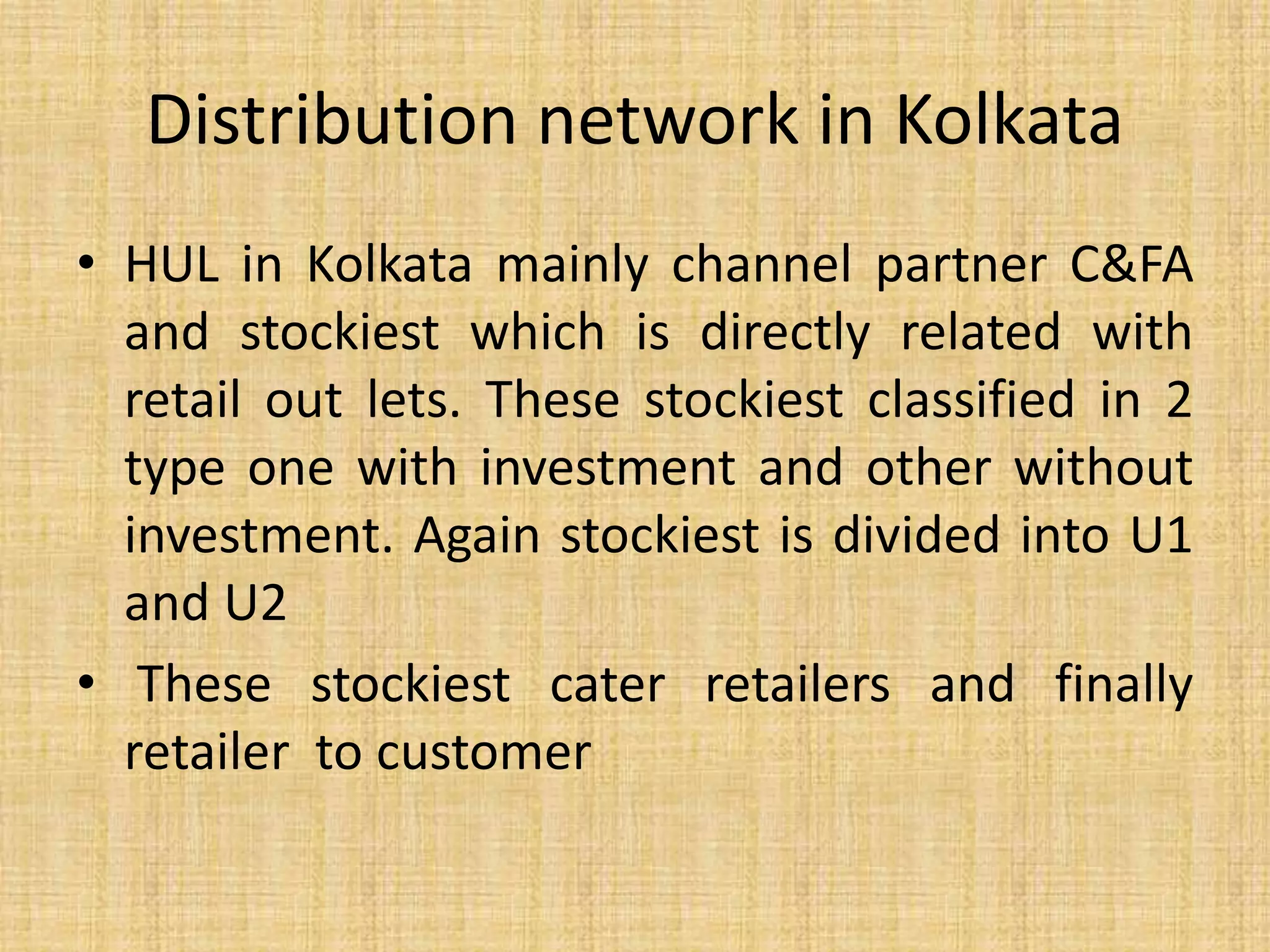 Distribution network in Kolkata 
• HUL in Kolkata mainly channel partner C&FA 
and stockiest which is directly related with 
retail out lets. These stockiest classified in 2 
type one with investment and other without 
investment. Again stockiest is divided into U1 
and U2 
• These stockiest cater retailers and finally 
retailer to customer 
 