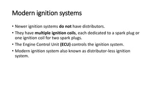 Modern ignition systems
• Newer ignition systems do not have distributors.
• They have multiple ignition coils, each dedicated to a spark plug or
one ignition coil for two spark plugs.
• The Engine Control Unit (ECU) controls the ignition system.
• Modern ignition system also known as distributor-less ignition
system.
 