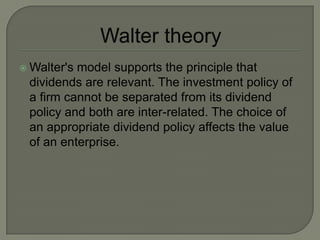  Walter'smodel supports the principle that
 dividends are relevant. The investment policy of
 a firm cannot be separated from its dividend
 policy and both are inter-related. The choice of
 an appropriate dividend policy affects the value
 of an enterprise.
 