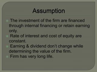  The investment of the firm are financed
 through internal financing or retain earning
 only.
 Rate of interest and cost of equity are
 constant.
 Earning & dividend don’t change while
 determining the value of the firm.
 Firm has very long life.
 