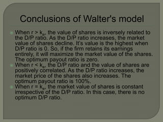  When r > ke, the value of shares is inversely related to
  the D/P ratio. As the D/P ratio increases, the market
  value of shares decline. It’s value is the highest when
  D/P ratio is 0. So, if the firm retains its earnings
  entirely, it will maximize the market value of the shares.
  The optimum payout ratio is zero.
 When r < ke, the D/P ratio and the value of shares are
  positively correlated. As the D/P ratio increases, the
  market price of the shares also increases. The
  optimum payout ratio is 100%.
 When r = ke, the market value of shares is constant
  irrespective of the D/P ratio. In this case, there is no
  optimum D/P ratio.
 