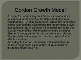    A model for determining the intrinsic value of a stock,
    based on a future series of dividends that grow at a
    constant rate. Given a dividend per share that is payable
    in one year, and the assumption that the dividend grows
    at a constant rate in perpetuity, the model solves for the
    present value of the infinite series of future dividends.
    Gordon's theory contends that dividends are relevant.
    This model is of the view that dividend policy of a firm
    affects its value.
   According to Gordon, the market value of a share is
    equal to the present value of the future streams of
    dividends means (ke = g)
 