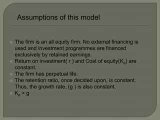 Assumptions of this model


   The firm is an all equity firm. No external financing is
    used and investment programmes are financed
    exclusively by retained earnings.
   Return on investment( r ) and Cost of equity(Ke) are
    constant.
   The firm has perpetual life.
   The retention ratio, once decided upon, is constant.
    Thus, the growth rate, (g ) is also constant.
   Ke > g
 