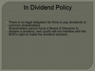    There is no legal obligation for firms to pay dividends to
    common shareholders
   Shareholders cannot force a Board of Directors to
    declare a dividend, and courts will not interfere with the
    BOD’s right to make the dividend decision.
 
