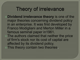  Dividend    irrelevance theory is one of the
  major theories concerning dividend policy
  in an enterprise. It was first developed by
  Franco Modigliani and Merton Miller in a
  famous seminal paper in1961.
 The authors claimed that neither the price
  of firm's stock nor its cost of capital are
  affected by its dividend policy.
 This theory contain two theories.
 