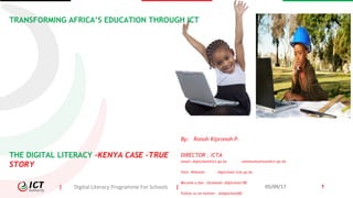 | Digital Literacy Programme For Schools | 05/09/17 1
TRANSFORMING AFRICA’S EDUCATION THROUGH ICT
By: Ronoh Kipronoh P.
DIRECTOR , ICTA
email: digischool@ict.go.ke communications@ict.go.ke
Visit: Website: digischool.icta.go.ke
Become a fan: facebook: digischool/KE
Follow us on twitter: @digischoolKE
THE DIGITAL LITERACY –KENYA CASE -TRUE
STORY
 