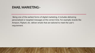 EMAIL MARKETING:-
Being one of the earliest forms of digital marketing, it includes delivering
personalized or targeted messages at the correct time. For example, brands like
Amazon, Flipkart, etc. deliver emails that are tailored to meet the user’s
requirement.
 