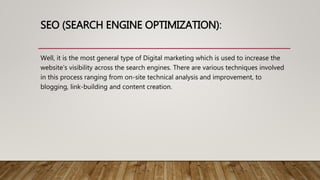 SEO (SEARCH ENGINE OPTIMIZATION):
Well, it is the most general type of Digital marketing which is used to increase the
website’s visibility across the search engines. There are various techniques involved
in this process ranging from on-site technical analysis and improvement, to
blogging, link-building and content creation.
 