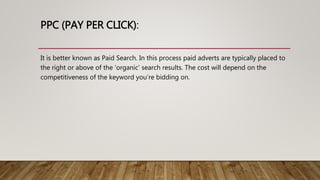 PPC (PAY PER CLICK):
It is better known as Paid Search. In this process paid adverts are typically placed to
the right or above of the ‘organic’ search results. The cost will depend on the
competitiveness of the keyword you’re bidding on.
 