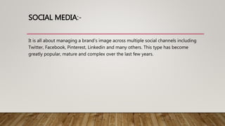 SOCIAL MEDIA:-
It is all about managing a brand’s image across multiple social channels including
Twitter, Facebook, Pinterest, Linkedin and many others. This type has become
greatly popular, mature and complex over the last few years.
 