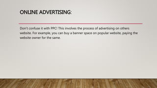 ONLINE ADVERTISING:
Don’t confuse it with PPC! This involves the process of advertising on others
website. For example, you can buy a banner space on popular website, paying the
website owner for the same.
 