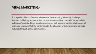 VIRAL MARKETING:-
It is a perfect blend of various elements of the marketing. Generally, it always
involves publicizing an element of content across multiple channels. It may include
videos on You tube, blogs, email marketing, as well as some traditional elements, all
with goal to assure that the content grabs the attention of the market and spreads
naturally through online communities.
 