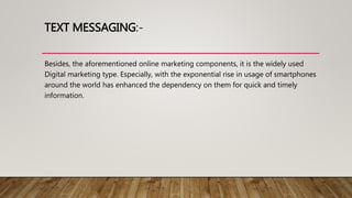 TEXT MESSAGING:-
Besides, the aforementioned online marketing components, it is the widely used
Digital marketing type. Especially, with the exponential rise in usage of smartphones
around the world has enhanced the dependency on them for quick and timely
information.
 