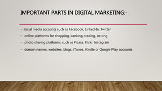IMPORTANT PARTS IN DIGITAL MARKETING:-
• social media accounts such as Facebook, Linked-In, Twitter
• online platforms for shopping, banking, trading, betting
• photo sharing platforms, such as Picasa, Flickr, Instagram
• domain names, websites, blogs, iTunes, Kindle or Google Play accounts
 