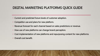 DIGITAL MARKETING PLATFORMS QUICK GUIDE
• Current and predicted future levels of customer adoption.
• Competitor use and plans for new platform.
• Revenue forecast for each channel based on sales predictions or revenue.
• How use of new platforms can change brand-perception.
• Cost implementation of new platforms and repurposing content for new platforms
• Overall cost benefit.
 