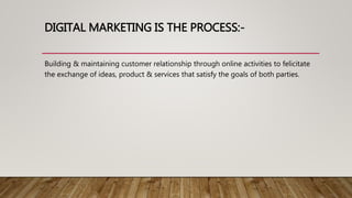 DIGITAL MARKETING IS THE PROCESS:-
Building & maintaining customer relationship through online activities to felicitate
the exchange of ideas, product & services that satisfy the goals of both parties.
 