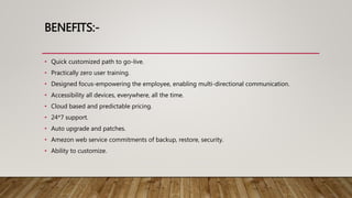 BENEFITS:-
• Quick customized path to go-live.
• Practically zero user training.
• Designed focus-empowering the employee, enabling multi-directional communication.
• Accessibility all devices, everywhere, all the time.
• Cloud based and predictable pricing.
• 24*7 support.
• Auto upgrade and patches.
• Amezon web service commitments of backup, restore, security.
• Ability to customize.
 