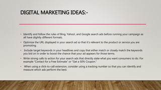 DIGITAL MARKETING IDEAS:-
• Identify and follow the rules of Bing, Yahoo!, and Google search ads before running your campaign as
all have slightly different formats.
• Optimize the URL displayed in your search ad so that it’s relevant to the product or service you are
promoting.
• Include target keywords in your headlines and copy that either match or closely match the keywords
you bid on in order to boost the chance that your ad appears for those terms.
• Write strong calls to action for your search ads that directly state what you want consumers to do. For
example “Contact for a Free Estimate” or “Get a 50% Coupon.”
• When using a click-to-call extension, consider using a tracking number so that you can identify and
measure which ads perform the best.
 
