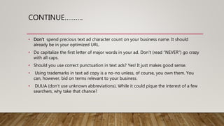 CONTINUE……….
• Don’t spend precious text ad character count on your business name. It should
already be in your optimized URL.
• Do capitalize the first letter of major words in your ad. Don’t (read “NEVER”) go crazy
with all caps.
• Should you use correct punctuation in text ads? Yes! It just makes good sense.
• Using trademarks in text ad copy is a no-no unless, of course, you own them. You
can, however, bid on terms relevant to your business.
• DUUA (don’t use unknown abbreviations). While it could pique the interest of a few
searchers, why take that chance?
 