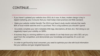 CONTINUE……….
• If you haven’t updated your website since 2010, do it now. A clean, modern design is key in
digital marketing, plus it ensures that you meet today’s best practices and Web standard.
• Make your website mobile-friendly! The 2014 Local Search study results indicate that nearly
80% of local mobile searches end in a purchase. This is a big audience you shouldn’t ignore
• Accurately complete your site’s metadata (title tags, descriptions, alt text, etc.). Not doing so can
negatively impact your visibility on SERPs.
• A business blog is a winning addition to your website. It can help boost your site’s SEO, set you
apart from the competition, and demonstrate your knowledge and expertise. It’s a win-win
situation.
• In order to get found by local consumers, you need to optimize your site with local information
like your address and geo-targeted keywords.
 