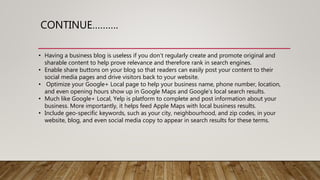 CONTINUE……….
• Having a business blog is useless if you don’t regularly create and promote original and
sharable content to help prove relevance and therefore rank in search engines.
• Enable share buttons on your blog so that readers can easily post your content to their
social media pages and drive visitors back to your website.
• Optimize your Google+ Local page to help your business name, phone number, location,
and even opening hours show up in Google Maps and Google’s local search results.
• Much like Google+ Local, Yelp is platform to complete and post information about your
business. More importantly, it helps feed Apple Maps with local business results.
• Include geo-specific keywords, such as your city, neighbourhood, and zip codes, in your
website, blog, and even social media copy to appear in search results for these terms.
 