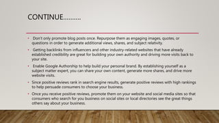 CONTINUE……….
• Don’t only promote blog posts once. Repurpose them as engaging images, quotes, or
questions in order to generate additional views, shares, and subject relativity.
• Getting backlinks from influencers and other industry-related websites that have already
established credibility are great for building your own authority and driving more visits back to
your site.
• Enable Google Authorship to help build your personal brand. By establishing yourself as a
subject matter expert, you can share your own content, generate more shares, and drive more
website visits.
• Since positive reviews rank in search engine results, generate positive reviews with high rankings
to help persuade consumers to choose your business.
• Once you receive positive reviews, promote them on your website and social media sites so that
consumers who search for you business on social sites or local directories see the great things
others say about your business.
 