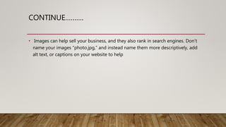 CONTINUE……….
• Images can help sell your business, and they also rank in search engines. Don’t
name your images “photo.jpg,” and instead name them more descriptively, add
alt text, or captions on your website to help
 