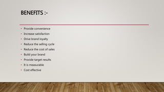 BENEFITS :-
• Provide convenience
• Increase satisfaction
• Drive brand loyalty
• Reduce the selling cycle
• Reduce the cost of sales
• Build your brand
• Provide target results
• It is measurable
• Cost effective
 