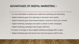 ADVANTAGES OF DIGITAL MARKETING :-
• It's more affordable to deploy than traditional marketing and advertising
• Digital marketing goes from planning to execution more quickly.
• Digital marketing gives fans/viewers/readers a chance to share your content.
• Digital marketing campaigns are easier to attach to other campaigns.
• Digital marketing campaigns have longer shelf lives.
• It's easier to change or stop a digital marketing campaign after it starts.
• Digital marketing gives the brand more time and space to tell its story.
 