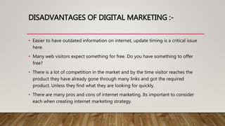 DISADVANTAGES OF DIGITAL MARKETING :-
• Easier to have outdated information on internet, update timing is a critical issue
here.
• Many web visitors expect something for free. Do you have something to offer
free?
• There is a lot of competition in the market and by the time visitor reaches the
product they have already gone through many links and got the required
product. Unless they find what they are looking for quickly.
• There are many pros and cons of internet marketing. Its important to consider
each when creating internet marketing strategy.
 