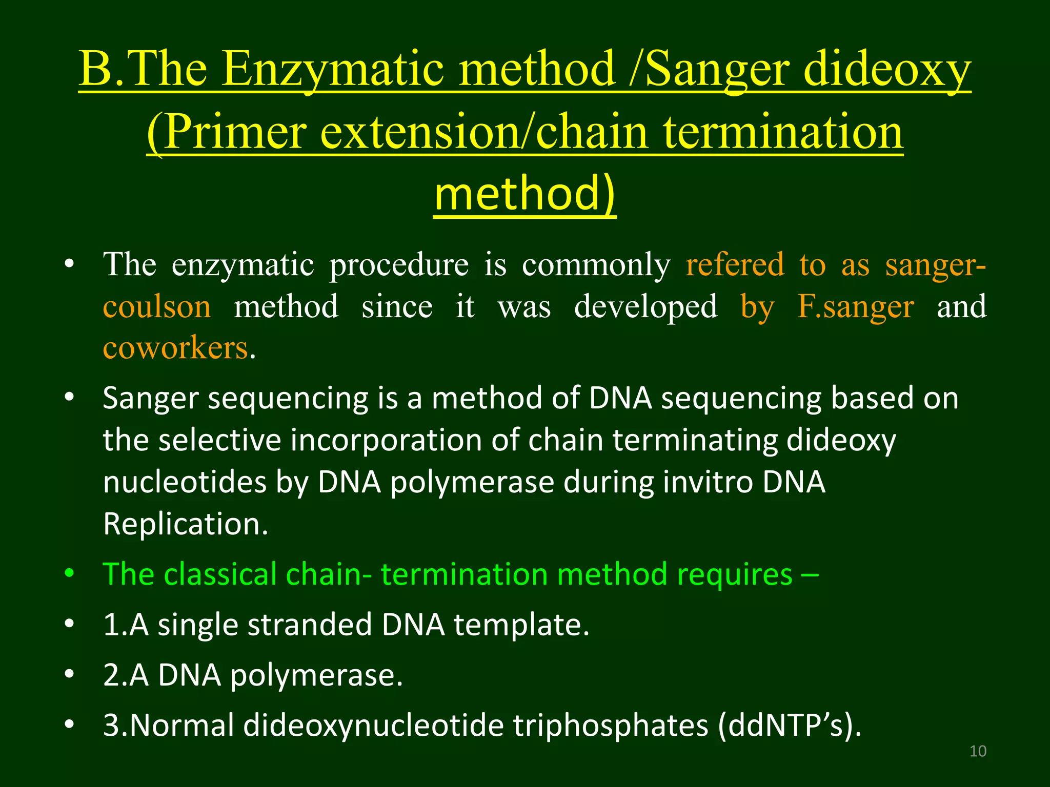 B.The Enzymatic method /Sanger dideoxy
(Primer extension/chain termination
method)
• The enzymatic procedure is commonly refered to as sanger-
coulson method since it was developed by F.sanger and
coworkers.
• Sanger sequencing is a method of DNA sequencing based on
the selective incorporation of chain terminating dideoxy
nucleotides by DNA polymerase during invitro DNA
Replication.
• The classical chain- termination method requires –
• 1.A single stranded DNA template.
• 2.A DNA polymerase.
• 3.Normal dideoxynucleotide triphosphates (ddNTP’s).
10
 