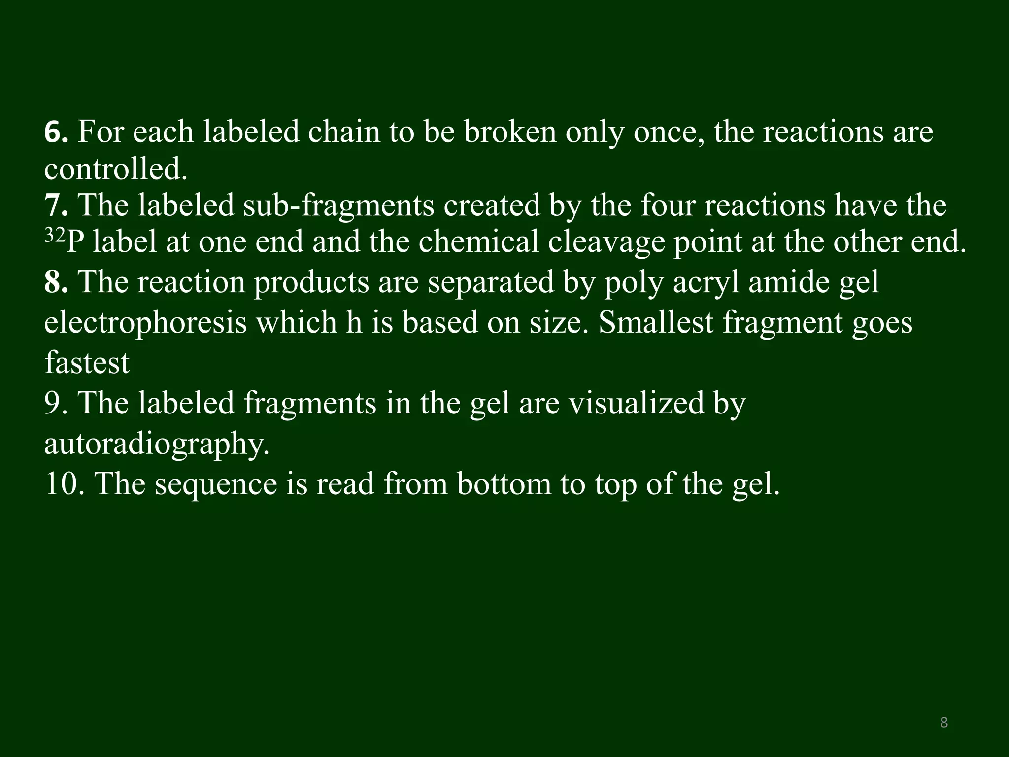 6. For each labeled chain to be broken only once, the reactions are
controlled.
7. The labeled sub-fragments created by the four reactions have the
32P label at one end and the chemical cleavage point at the other end.
8. The reaction products are separated by poly acryl amide gel
electrophoresis which h is based on size. Smallest fragment goes
fastest
9. The labeled fragments in the gel are visualized by
autoradiography.
10. The sequence is read from bottom to top of the gel.
8
 