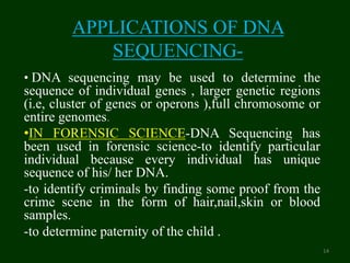 APPLICATIONS OF DNA
SEQUENCING-
• DNA sequencing may be used to determine the
sequence of individual genes , larger genetic regions
(i.e, cluster of genes or operons ),full chromosome or
entire genomes.
•IN FORENSIC SCIENCE-DNA Sequencing has
been used in forensic science-to identify particular
individual because every individual has unique
sequence of his/ her DNA.
-to identify criminals by finding some proof from the
crime scene in the form of hair,nail,skin or blood
samples.
-to determine paternity of the child .
14
 