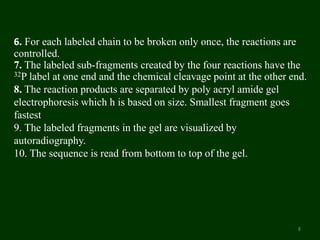 6. For each labeled chain to be broken only once, the reactions are
controlled.
7. The labeled sub-fragments created by the four reactions have the
32P label at one end and the chemical cleavage point at the other end.
8. The reaction products are separated by poly acryl amide gel
electrophoresis which h is based on size. Smallest fragment goes
fastest
9. The labeled fragments in the gel are visualized by
autoradiography.
10. The sequence is read from bottom to top of the gel.
8
 