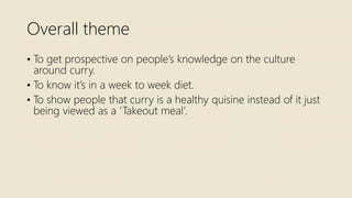 Overall theme
• To get prospective on people’s knowledge on the culture
around curry.
• To know it’s in a week to week diet.
• To show people that curry is a healthy quisine instead of it just
being viewed as a ‘Takeout meal’.
 