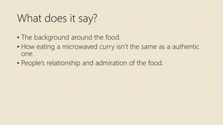 What does it say?
• The background around the food.
• How eating a microwaved curry isn’t the same as a authentic
one.
• People’s relationship and admiration of the food.
 