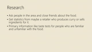 Research
• Ask people in the area and close friends about the food.
• Get statistics from maybe a retailer who produces curry or sells
ingredients for it.
• Primary information like taste tests for people who are familiar
and unfamiliar with the food.
 