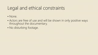 Legal and ethical constraints
• None.
• Actors are free of use and will be shown in only positive ways
throughout the documentary.
• No disturbing footage.
 