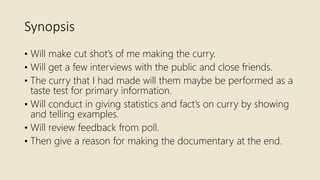 Synopsis
• Will make cut shot’s of me making the curry.
• Will get a few interviews with the public and close friends.
• The curry that I had made will them maybe be performed as a
taste test for primary information.
• Will conduct in giving statistics and fact’s on curry by showing
and telling examples.
• Will review feedback from poll.
• Then give a reason for making the documentary at the end.
 