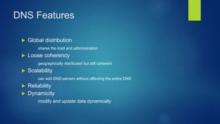 DNS Features
 Global distribution
shares the load and administration
 Loose coherency
geographically distributed but still coherent
 Scalability
can add DNS servers without affecting the entire DNS
 Reliability
 Dynamicity
modify and update data dynamically
 