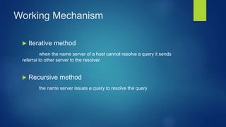 Working Mechanism
 Iterative method
when the name server of a host cannot resolve a query it sends
referral to other server to the resolver
 Recursive method
the name server issues a query to resolve the query
 